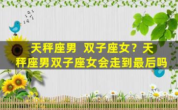 天秤座男  双子座女？天秤座男双子座女会走到最后吗